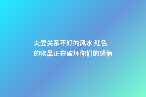 夫妻关系不好的风水 红色的物品正在破坏你们的感情